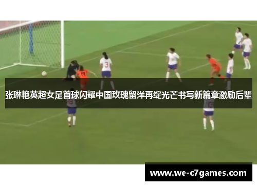 张琳艳英超女足首球闪耀中国玫瑰留洋再绽光芒书写新篇章激励后辈